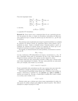 Com esta imposição temos
d
dx
a
0
=
d
dx
(a)
d
dx
(0) = 0
d
dx
a
0
=
d
dx
(a)
d
dx
(0) = 0
e, com isso,
h j ^H j i = h j ^H j i
e o operador ^H é hermitiano.
Remark 21 Vemos agora como a imposição física de que a partícula não pen-
etre nas paredes da caixa, se traduz no formalismo matemática da MQ como
uma exigência de que a energia do sistema seja um observável (i.e., que ^H seja
hermitiano).
Para sistemas mais complicados nem sempre é possível estabelecer as condições
de contorno do sistema através de argumento físicos (como …zemos com a
partícula na caixa). Assim o resultado acima é bastante prático e geral: as
condições de contorno do sistema devem ser impostas de forma que os ob-
serváveis de interesse (no geral a energia) sejam hermitianos.
Em seguida, no desenvolvimento do nosso problema, encontramos os autove-
tores de ^H,
^H n = En n
(ou seja, resolvemos a ES independente do tempo) e encontramos n e En. O
que o postulado acima sobre os autovalores nos diz é que, numa medida da
energia do sistema, podemos obter apenas um dos valores En acima.
Lembre ainda que uma característica peculiar a MQ é que o sistema pode
estar numa superposição de estados. Ou seja, nossa partícula na caixa pode
estar, por exemplo, num estado (x) na forma
(x) = a0 0 (x) + a2 2 (x) :
O que o postulado sobre autovalores nos diz é que, mesmo num caso como este,
ao medirmos a energia da partícula encontraremos apenas ou E0 ou E2.
Uma extensão do postulado acima a…rma que, se …zermos uma medida da
energia e obtivermos o resultado E2, isso garante que, após a medida, o
sistema tem energia E2. Ou seja, o estado após a medida não é mais o estado
(x) acima, mas o estado 0
(x)
0
(x) = 2 (x)
Dizemos assim que o sistema que estava numa superposição de ondas (ou
num pacote de ondas) colapsou para uma das ondas do pacote. Este efeito é
chamado de colapso da função de onda.
93
 