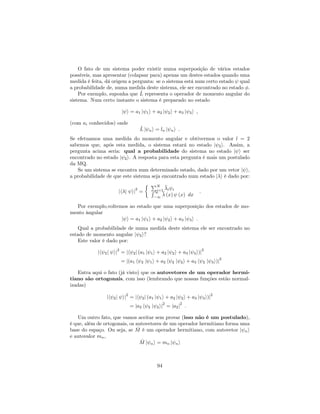 O fato de um sistema poder existir numa superposição de vários estados
possíveis, mas apresentar (colapsar para) apenas um destes estados quando uma
medida é feita, dá origem a pergunta: se o sistema está num certo estado qual
a probabilidade de, numa medida deste sistema, ele ser encontrado no estado .
Por exemplo, suponha que ^L representa o operador de momento angular do
sistema. Num certo instante o sistema é preparado no estado
j i = a1 j 1i + a2 j 2i + a3 j 3i ;
(com ai conhecidos) onde
^L j ni = ln j ni :
Se efetuamos uma medida do momento angular e obtivermos o valor l = 2
sabemos que, após esta medida, o sistema estará no estado j 2i. Assim, a
pergunta acima seria: qual a probabilidade do sistema no estado j i ser
encontrado no estado j 2i. A resposta para esta pergunta é mais um postulado
da MQ.
Se um sistema se encontra num determinado estado, dado por um vetor j i,
a probabilidade de que este sistema seja encontrado num estado j i é dado por:
jh j ij
2
=
PN
i=1 i iR 1
1
(x) (x) dx
:
Por exemplo,voltemos ao estado que uma superposição dos estados de mo-
mento ângular
j i = a1 j 1i + a2 j 2i + a3 j 3i :
Qual a probabilidade de numa medida deste sistema ele ser encontrado no
estado de momento angular j 2i?
Este valor é dado por:
jh 2j ij
2
= jh 2j (a1 j 1i + a2 j 2i + a3 j 3i)j
2
= j(a1 h 2 j 1i + a2 h 2 j 2i + a3 h 2 j 3i)j
2
Entra aqui o fato (já visto) que os autovetores de um operador hermi-
tiano são ortogonais, com isso (lembrando que nossas funções estão normal-
izadas)
jh 2j ij
2
= jh 2j (a1 j 1i + a2 j 2i + a3 j 3i)j
2
= ja2 h 2 j 2ij
2
= ja2j
2
:
Um outro fato, que vamos aceitar sem provar (isso não é um postulado),
é que, além de ortogonais, os autovetores de um operador hermitiano forma uma
base do espaço. Ou seja, se ^M é um operador hermitiano, com autovetor j ni
e autovalor mn,
^M j ni = mn j ni
94
 