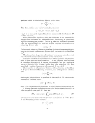 qualquer estado do nosso sistema pode ser escrito como:
j i =
X
n
cn j ni ;
Além disso, sendo a nossa base ortonormal sabemos que
cn = h n j i =) jh n j ij
2
= jcnj
2
e jcnj
2
é, no caso geral, a probabilidade de, numa medida do observável ^M,
obermos o valor mn.
Vemos assim que o signi…cado físico dos autovetores de um operador her-
mitiano serem ortogonais está relacionado com o fato de que, se …zemos uma
medida obtemos apenas um valor. Ou seja, se após uma medida obtivermos o
valor j 2i a probabilidade de, após esta medida, o sistema ser encontrado no
estado j 3i deve ser nulo:
h 3 j 2i = 0 :
E o fato destes vetores j ni formarem uma base signi…ca que nosso sistema pode,
em princípio assumir qualquer valor do observável, com uma certa probabilidade
jcnj
2
.
Além disso, o fato de operadores hermitianos terem apenas autovalores reais
está relacionado com medidas nos darem apenas valores reais.
Dada uma in…nidade de cópias idênticas do sistema, podemos nos perguntar
sobre o valor médio de algum observável. Ou seja, pegamos uma in…nidade
de exemplares desta coleção de sistema, efetuamos em cada um a medida de
um certo observável M e tiramos a média deste valor para obter hMi. Esta
quantidade é também chamada de valor esperado do observável.
Classicamente, se cada exemplar do nosso sistema tem uma probabilidade
Pi de que o observável M forneça o valor mi, esta média pode ser calculada
como
hMi =
X
i
Pimi
somado para todos os valore mi possíveis do observável M. No caso de m ser
uma variável contínua, temos
hMi =
Z
mP (m) dm
onde P (m) é a probabilidade do sistema ter o valor medido entre m e m + dm.
O próximo postulado da MQ a…rma que, se o sistema está no estado j i, o
valor esperado de observável ^M é dado por:
hMi = h j ^M j i =
Z 1
1
(x; t) ^M (x; t) dt : (77)
Esta expressão está diretamente relacionada a noção clássica de média. Sendo
^M um observável, podemos escrever:
j i =
X
i
ci j ii
95
 