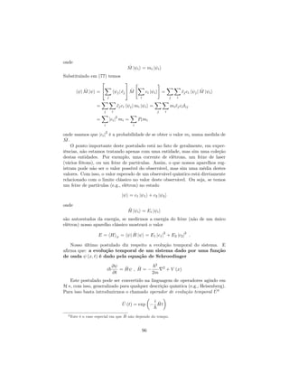 onde
^M j ii = mi j ii
Substituindo em (77) temos
h j ^M j i =
2
4
X
j
h jj cj
3
5 ^M
"
X
i
ci j ii
#
=
X
j
X
i
cjci h jj ^M j ii
=
X
j
X
i
cjci h jj mi j ii =
X
j
X
i
micjci ij
=
X
i
jcij
2
mi =
X
i
Pimi
onde usamos que jcij
2
é a probabilidade de se obter o valor mi numa medida de
^M.
O ponto importante deste postulado está no fato de geralmente, em exper-
iências, não estamos tratando apenas com uma entidade, mas sim uma coleção
destas entidades. Por exemplo, uma corrente de elétrons, um feixe de laser
(vários fótons), ou um feixe de partículas. Assim, o que nossos aparelhos reg-
istram pode não ser o valor possível do observável, mas sim uma média destes
valores. Com isso, o valor esperado de um observável quântico está diretamente
relacionado com o limite clássico no valor deste observável. Ou seja, se temos
um feixe de partículas (e.g., elétron) no estado
j i = c1 j 1i + c2 j 2i
onde
^H j ii = Ei j ii
são autoestados da energia, se medirmos a energia do feixe (não de um único
elétron) nosso aparelho clássico mostrará o valor
E = hHi = h j ^H j i = E1 jc1j
2
+ E2 jc2j
2
:
Nosso último postulado diz respeito a evolução temporal do sistema. E
a…rma que: a evolução temporal de um sistema dado por uma função
de onda (x; t) é dado pela equação de Schroedinger
i~
@
@t
= ^H ; ^H =
~2
2m
r2
+ V (x)
Este postulado pode ser convertido na linguagem de operadores agindo em
H e, com isso, generalizado para qualquer descrição quântica (e.g., Heisenberg).
Para isso basta introduzirmos o chamado operador de evolução temporal ^U6
^U (t) = exp
i
~
^Ht
6 Este é o caso especial em que ^H não depende do tempo.
96
 