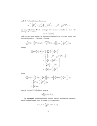onde ^H é o hamiltoniano do sistema e
exp
i
~
^Ht =
X 1
n!
i
~
^Ht
n
= 1
i
~
t ^H
1
2~2
t2 ^H2
+ :::
ou seja, cada termo ^Hn
é a aplicação de n vezes o operador ^H. Com esta
de…nição de ^U temos
j ti = ^U (t) j 0i
onde j 0i é o vetor (estado) do sistema no instante inicial e j ti seu estado num
instante t posterior. Usando a ES temos
i
@
@t
j ti = i
@
@t
^U (t) j 0i = i
@ ^U (t)
@t
j 0i = i
@
@t
exp
i
~
^Ht j 0i
usando
@
@t
exp
i
~
^Ht =
@
@t
X 1
n!
i
~
^Ht
n
=
@
@t
1
i
~
t ^H
1
2~2
t2 ^H2
+ :::
=
i
~
^H
1
~2
t ^H2
+ :::
=
i
~
^H 1
1
~
t ^H + :::
=
i
~
^H exp
i
~
^Ht
temos
i
@
@t
j ti = i
@
@t
exp
i
~
^Ht j 0i = i
i
~
^H exp
i
~
^Ht j 0i
=
1
~
^H exp
i
~
^Ht j 0i
=
1
~
^H j ti
ou seja, o vetor j ti obedece a equação
i~
@
@t
j ti = ^H j ti :
Por exemplo. Suponha que num instante inicial o sistema com hamiltoni-
ano ^H está preparado estar no estado (x; 0) dado por
(x; 0) =
1
p
2
[ 1 (x) + 2 (x)] ;
97
 