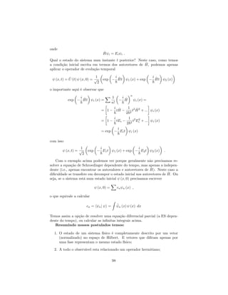 onde
^H i = Ei i :
Qual o estado do sistema num instante t posterior? Neste caso, como temos
a condição inicial escrita em termos dos autovetores de ^H, podemos apenas
aplicar o operador de evolução temporal
(x; t) = ^U (t) (x; 0) =
1
p
2
exp
i
~
^Ht 1 (x) + exp
i
~
^Ht 2 (x)
o importante aqui é observar que
exp
i
~
^Ht i (x) =
X 1
n!
i
~
^H
n
i (x) =
= 1
i
~
t ^H
1
2~2
t2 ^H2
+ ::: i (x)
= 1
i
~
tEi
1
2~2
t2
E2
i + ::: i (x)
= exp
i
~
Eit i (x)
com isso
(x; t) =
1
p
2
exp
i
~
E1t 1 (x) + exp
i
~
E2t 2 (x) :
Com o exemplo acima podemos ver porque geralmente não precisamos re-
solver a equação de Schroedinger dependente do tempo, mas apenas a indepen-
dente (i.e., apenas encontrar os autovalores e autovetores de ^H). Neste caso a
di…culdade se transfere em decompor o estado inicial nos autovetores de ^H. Ou
seja, se o sistema está num estado inicial (x; 0) precisamos escrever
(x; 0) =
X
cn n (x) ;
o que equivale a calcular
cn = h nj i =
Z
n (x) (x) dx
Temos assim a opção de resolver uma equação diferencial parcial (a ES depen-
dente do tempo), ou calcular as in…nitas integrais acima.
Resumindo nossos postulados temos:
1. O estado de um sistema físico é completamente descrito por um vetor
(normalizado) no espaço de Hilbert. E vetores que di…ram apenas por
uma fase representam o mesmo estado físico;
2. A todo o observável esta relacionado um operador hermitiano;
98
 