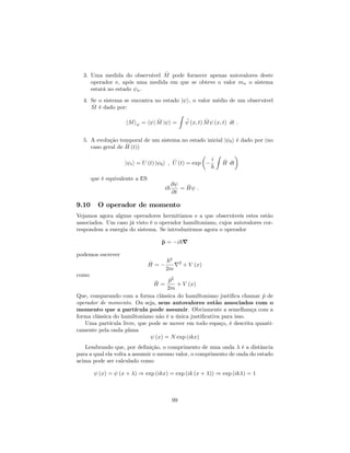 3. Uma medida do observável ^M pode fornecer apenas autovalores deste
operador e, após uma medida em que se obteve o valor mn o sistema
estará no estado n.
4. Se o sistema se encontra no estado j i, o valor médio de um observável
^M é dado por:
hMi = h j ^M j i =
Z
(x; t) ^M (x; t) dt :
5. A evolução temporal de um sistema no estado inicial j 0i é dado por (no
caso geral de ^H (t))
j ti = U (t) j 0i ; ^U (t) = exp
i
~
Z
^H dt
que é equivalente a ES
i~
@
@t
= ^H :
9.10 O operador de momento
Vejamos agora alguns operadores hermitianos e a que observáveis estes estão
associados. Um caso já visto é o operador hamiltoniano, cujos autovalores cor-
respondem a energia do sistema. Se introduzirmos agora o operador
^p = i~r
podemos escrever
^H =
~2
2m
r2
+ V (x)
como
^H =
^p2
2m
+ V (x)
Que, comparando com a forma clássica do hamiltoniano justi…ca chamar ^p de
operador de momento. Ou seja, seus autovalores estão associados com o
momento que a partícula pode assumir. Obviamente a semelhança com a
forma clássica do hamiltoniano não é a única justi…cativa para isso.
Uma partícula livre, que pode se mover em todo espaço, é descrita quanti-
camente pela onda plana
(x) = N exp (ikx)
Lembrando que, por de…nição, o comprimento de uma onda é a distância
para a qual ela volta a assumir o mesmo valor, o comprimento de onda do estado
acima pode ser calculado como
(x) = (x + ) ) exp (ikx) = exp (ik (x + )) ) exp (ik ) = 1
99
 