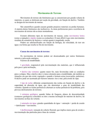 Movimentos de Terreno

        Movimentos de terreno são fenómenos que se caracterizam por grande volume de
materiais, os quais se deslocam por acção da gravidade, em função do declive. Também
se designa de movimento de massas.

      São catastróficos quando causam grandes prejuízos materiais ou perdas humanas.
A maioria destes fenómenos são inofensivos. As áreas preferenciais para a ocorrência de
movimentos de terreno são as áreas montanhosas.

       Existem diferentes tipos de movimentos de massas, como movimentos lentos
(como a reptação) e rápidos (como as avalanches). O mais difícil é que estes movimentos
resultam do somatório de factores e variam quanto à magnitude, escala.
       Podem ser subclassificados em função da litologia, da velocidade, do teor em
água e na forma que resulta no fim do movimento.


       Causas dos movimentos de terreno:

        Os movimentos de terreno podem ser desencadeados por outros fenómenos
naturais e pela acção antrópica.
        Factores de instabilidade:

       • gravidade, responsável pela movimentação dos materiais, que é influenciada
pelo peso e pela inclinação;

        • declive das vertentes: quanto maior for, mais favorecidas estão as condições
para o colapso. Mas o declive não é o único elemento para a instabilidade, são também as
situações em que não existe vegetação e quando o homem actua (escavações, pedreiras).
O declive pode ser acentuado por factores naturais: rios e mar, pela erosão de sapa.

        • tipo de rocha: diferente comportamento das rochas em função do declive e da
capacidade de absorção de água, que vão determinar o grau de instabilidade das
vertentes. Quando as rochas permeáveis alternam as rochas permeáveis há problema, pois
provoca deslizamentos de terrenos.

       • estrutura geológica: quando linhas de fraqueza, planos de descontinuidade
(contactos geológicos) coincidem ou têm a mesma inclinação do máximo de declive, há
movimentos na base da vertente.

        • saturação em água: grandes quantidades de água = saturação = perda de coesão
= lubrificante = movimento.

     • desflorestação: remoção de coberto florestal, que implica maior grau de erosão e
movimentação das partículas para a base da vertente.
 