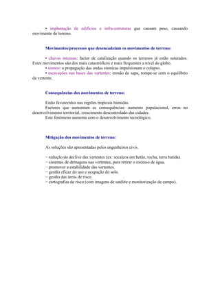• implantação de edifícios e infra-estruturas que causam peso, causando
movimento de terreno.


       Movimentos/processos que desencadeiam os movimentos de terreno:

        • chuvas intensas: factor de catalização quando os terrenos já estão saturados.
Estes movimentos são dos mais catastróficos e mais frequentes a nível do globo.
        • sismos: a propagação das ondas sísmicas impulsionam o colapso.
        • escavações nas bases das vertentes: erosão de sapa, rompe-se com o equilíbrio
da vertente.


       Consequências dos movimentos de terreno:

      Estão favorecidos nas regiões tropicais húmidas.
      Factores que aumentam as consequências: aumento populacional, erros no
desenvolvimento territorial, crescimento descontrolado das cidades.
      Este fenómeno aumenta com o desenvolvimento tecnológico.



       Mitigação dos movimentos de terreno:

       As soluções são apresentadas pelos engenheiros civis.

       − redução do declive das vertentes (ex: socalcos em betão, rocha, terra batida).
       − sistemas de drenagens nas vertentes, para retirar o excesso de água.
       − promover a estabilidade das vertentes.
       − gestão eficaz do uso e ocupação do solo.
       − gestão das áreas de risco.
       − cartografias de risco (com imagens de satélite e monitorização de campo).
 