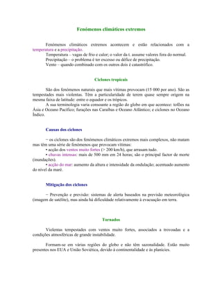 Fenómenos climáticos extremos

       Fenómenos climáticos extremos acontecem e estão relacionados com a
temperatura e a precipitação.
       Temperatura – vagas de frio e calor; o valor da t. assume valores fora do normal.
       Precipitação – o problema é ter excesso ou défice de precipitação.
       Vento – quando combinado com os outros dois é catastrófico.


                                  Ciclones tropicais

        São dos fenómenos naturais que mais vítimas provocam (15 000 por ano). São as
tempestades mais violentas. Têm a particularidade de terem quase sempre origem na
mesma faixa de latitude: entre o equador e os trópicos.
        A sua terminologia varia consoante a região do globo em que acontece: tofões na
Ásia e Oceano Pacífico; furações nas Caraíbas e Oceano Atlântico; e ciclones no Oceano
Índico.


       Causas dos ciclones

       − os ciclones são dos fenómenos climáticos extremos mais complexos, não matam
mas têm uma série de fenómenos que provocam vítimas:
       • acção dos ventos muito fortes (> 200 km/h), que arrasam tudo.
       • chuvas intensas: mais de 500 mm em 24 horas; são o principal factor de morte
(inundações).
       • acção do mar: aumento da altura e intensidade da ondulação; acentuado aumento
do nível da maré.


       Mitigação dos ciclones

      − Prevenção e previsão: sistemas de alerta baseados na previsão meteorológica
(imagem de satélite), mas ainda há dificuldade relativamente à evacuação em terra.



                                       Tornados

       Violentas tempestades com ventos muito fortes, associados a trovoadas e a
condições atmosféricas de grande instabilidade.

       Formam-se em várias regiões do globo e não têm sazonalidade. Estão muito
presentes nos EUA e União Soviética, devido à continentalidade e às planícies.
 
