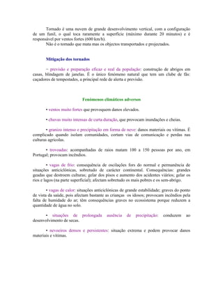 Tornado é uma nuvem de grande desenvolvimento vertical, com a configuração
de um funil, o qual toca raramente a superfície (máximo durante 20 minutos) e é
responsável por ventos fortes (600 km/h).
       Não é o tornado que mata mas os objectos transportados e projectados.


       Mitigação dos tornados

       − previsão e preparação eficaz e real da população: construção de abrigos em
casas, blindagem de janelas. É o único fenómeno natural que tem um clube de fãs:
caçadores de tempestades, a principal rede de alerta e previsão.



                            Fenómenos climáticos adversos

       • ventos muito fortes que provoquem danos elevados.

       • chuvas muito intensas de curta duração, que provocam inundações e cheias.

        • granizo intenso e precipitação em forma de neve: danos materiais ou vítimas. É
complicado quando isolam comunidades, cortam vias de comunicação e perdas nas
culturas agrícolas.

       • trovoadas: acompanhadas de raios matam 100 a 150 pessoas por ano, em
Portugal; provocam incêndios.

         • vagas de frio: consequência de oscilações fors do normal e permanência de
situações anticiclónicas, sobretudo de carácter continental. Consequências: grandes
geadas que destroem culturas; gelar dos pisos e aumento dos acidentes viários; gelar os
rios e lagos (na parte superficial); afectam sobretudo os mais pobres e os sem-abrigo.

        • vagas de calor: situações anticiclónicas de grande estabilidade; graves do ponto
de vista da saúde, pois afectam bastante as crianças os idosos; provocam incêndios pela
falta de humidade do ar; têm consequências graves no ecossistema porque reduzem a
quantidade de água no solo.

      • situações de prolongada           ausência   de   precipitação:   conduzem     ao
desenvolvimento de secas.

       • nevoeiros densos e persistentes: situação extrema e podem provocar danos
materiais e vítimas.
 