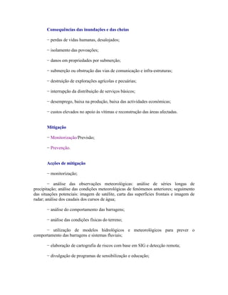 Consequências das inundações e das cheias

       − perdas de vidas humanas, desalojados;

       − isolamento das povoações;

       − danos em propriedades por submerção;

       − submerção ou obstrução das vias de comunicação e infra-estruturas;

       − destruição de explorações agrícolas e pecuárias;

       − interrupção da distribuição de serviços básicos;

       − desemprego, baixa na produção, baixa das actividades económicas;

       − custos elevados no apoio às vítimas e reconstrução das áreas afectadas.


       Mitigação

       − Monitorização/Previsão;

       − Prevenção.


       Acções de mitigação

       − monitorização;

        − análise das observações meteorológicas: análise de séries longas de
precipitação; análise das condições meteorológicas de fenómenos anteriores; seguimento
das situações potenciais: imagem de satélite, carta das superfícies frontais e imagem de
radar; análise dos caudais dos cursos de água;

       − análise do comportamento das barragens;

       − análise das condições físicas do terreno;

      − utilização de modelos hidrológicos e meteorológicos para prever o
comportamento das barragens e sistemas fluviais;

       − elaboração de cartografia de riscos com base em SIG e detecção remota;

       − divulgação de programas de sensibilização e educação;
 