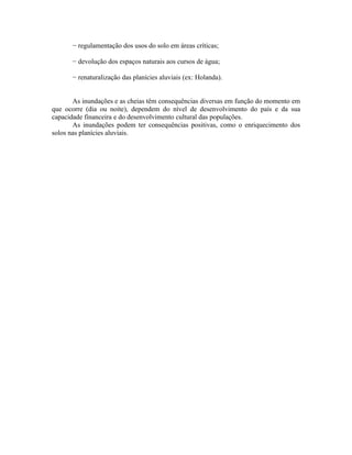 − regulamentação dos usos do solo em áreas críticas;

      − devolução dos espaços naturais aos cursos de água;

      − renaturalização das planícies aluviais (ex: Holanda).


       As inundações e as cheias têm consequências diversas em função do momento em
que ocorre (dia ou noite), dependem do nível de desenvolvimento do país e da sua
capacidade financeira e do desenvolvimento cultural das populações.
       As inundações podem ter consequências positivas, como o enriquecimento dos
solos nas planícies aluviais.
 