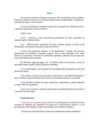 Secas

       As secas são catástrofes climáticas compostas. São consideradas o mais complexo
fenómeno climático extremo e é o fenómeno natural menos compreendido. É aquele que
mais pessoas afecta a nível mundial.

       As secas são fenómenos complexos porque têm consequências a diferentes níveis
e grandes complicações sócio-económicas.

       Aridez ≠ seca

      Aridez – baseia-se a uma característica permanente do clima, específica de
algumas regiões (regiões áridas).

        Seca – défice/escassez temporária de água; ausência parcial ou total ou má
distribuição, mas durante o período em que devia chover.

       A seca é um fenómeno aleatório. A sua distribuição é variada, mas há áreas
preferenciais de incidência: continente africano. São as mais frequentes, com maior
número de ocorrência. O número de catástrofes registadas é diferente de ano para ano,
mas com tendência para aumentar.

       Há diferentes tipos de secas, que se definem pelas características, níveis de
gravidade, tempo, espaço, número de pessoas afectadas:

       • seca meteorológica: ocorre quando há uma redução de precipitação normal num
período de tempo;

       • seca edáfica: é igual à seca que afecta a agricultura; é uma falta de humidade, o
que vai afectar o desenvolvimento das culturas, do ecossistema produtivo ou natural;

       • seca hidrológica: défice nas águas superficiais e subterrâneas, caudais reduzidos
ou nulos, falta de escoamento.

       • seca sócio-económica: acontece quando afecta a produção de bens de consumo e
a economia de uma região.


       Causas das secas

       − anomalia na circulação geral da atmosfera: perturbação da circulação de oeste,
situações de bloqueio por instalações de massas de ar anticiclónicas estáveis e a sua
permanência. Estas situações estarão relacionadas com a dinâmica oceânica.

       − factores que vão intensificar o fenómeno (sobretudo de natureza antrópica):
 
