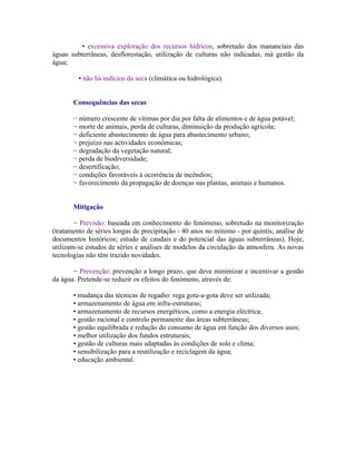 • excessiva exploração dos recursos hídricos, sobretudo dos mananciais das
águas subterrâneas, desflorestação, utilização de culturas não indicadas, má gestão da
água;

         • não há indícios da seca (climática ou hidrológica).


       Consequências das secas

       − número crescente de vítimas por dia por falta de alimentos e de água potável;
       − morte de animais, perda de culturas, diminuição da produção agrícola;
       − deficiente abastecimento de água para abastecimento urbano;
       − prejuízo nas actividades económicas;
       − degradação da vegetação natural;
       − perda de biodiversidade;
       − desertificação;
       − condições favoráveis à ocorrência de incêndios;
       − favorecimento da propagação de doenças nas plantas, animais e humanos.


       Mitigação

        − Previsão: baseada em conhecimento do fenómeno, sobretudo na monitorização
(tratamento de séries longas de precipitação - 40 anos no mínimo - por quintis; análise de
documentos históricos; estudo de caudais e do potencial das águas subterrâneas). Hoje,
utilizam-se estudos de séries e análises de modelos da circulação da atmosfera. As novas
tecnologias não têm trazido novidades.

       − Prevenção: prevenção a longo prazo, que deve minimizar e incentivar a gestão
da água. Pretende-se reduzir os efeitos do fenómeno, através de:

       • mudança das técnicas de regadio: rega gota-a-gota deve ser utilizada;
       • armazenamento de água em infra-estruturas;
       • armazenamento de recursos energéticos, como a energia eléctrica;
       • gestão racional e controlo permanente das áreas subterrâneas;
       • gestão equilibrada e redução do consumo de água em função dos diversos usos;
       • melhor utilização dos fundos estruturais;
       • gestão de culturas mais adaptadas às condições de solo e clima;
       • sensibilização para a reutilização e reciclagem da água;
       • educação ambiental.
 