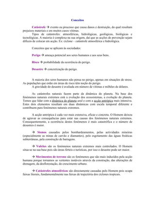 Conceitos

        Catástrofe  evento ou processo que causa danos e destruição, do qual resultam
prejuízos materiais e em muitos casos vítimas.
        Tipos de catástrofes: atmosféricas, hidrológicas, geológicas, biológicas e
tecnológicas. A maioria é complexa na sua origem, daí que as acções de prevenção sejam
difíceis de colocar em acção. Ex: ciclone – catástrofe atmosférica e hidrológica.

       Conceitos que se aplicam às sociedades:

       Perigo  ameaça potencial aos seres humanos e aos seus bens.

       Risco  probabilidade da ocorrência do perigo.

       Desastre  concretização do perigo.


      A maioria dos seres humanos não pensa no perigo, apenas em situações de stress.
As populações que estão em áreas de risco têm noção do perigo.
      A gravidade do desastre é avaliada em número de vítimas e milhões de dólares.

       As catástrofes naturais fazem parte da dinâmica do planeta. Na base dos
fenómenos naturais extremos está a evolução dos ecossistemas, a evolução do planeta.
Temos que lidar com a dinâmica do planeta azul e com a acção antrópica mais intensiva.
Estes dois elementos resultam em duas dinâmicas com escala temporal diferente e
contribuem para fenómenos naturais extremos.

        A acção antrópica é cada vez mais extensiva, eficaz e concreta. O Homem deixou
de agravar as consequências para estar nas causas dos fenómenos naturais extremos.
Consequentemente, a ocorrência destes fenómenos é mais catastrófica e o número de
desastres é maior.

         Sismos causados pelos bombardeamentos, pelas actividades mineiras
(especialmente as minas de carvão e diamantes), pelo esgotamento das águas freáticas
subterrâneas, pela construção de barragens.

         Vulcões são os fenómenos naturais extremos mais controlados. O Homem
situa-se na sua base pois são áreas férteis e turísticas, por isso o desastre pode ser maior.

        Movimentos de terreno são os fenómenos que são mais induzidos pela acção
humana porque tornamos as vertentes instáveis através da construção, das alterações de
drenagem, da desflorestação, do crescimento urbano.

         Catástrofes atmosféricas são directamente causadas pelo Homem pois ocupa
faixas litorais, fundamentalmente nas faixas de trajectória dos ciclones tropicais.
 