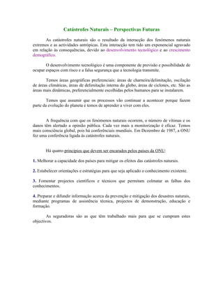 Catástrofes Naturais – Perspectivas Futuras

       As catástrofes naturais são o resultado da interacção dos fenómenos naturais
extremos e as actividades antrópicas. Esta interacção tem tido um exponencial agravado
em relação às consequências, devido ao desenvolvimento tecnológico e ao crescimento
demográfico.

       O desenvolvimento tecnológico é uma componente de previsão e possibilidade de
ocupar espaços com risco e a falsa segurança que a tecnologia transmite.

       Temos áreas geográficas preferenciais: áreas de charneira/delimitação, oscilação
de áreas climáticas, áreas de delimitação interna do globo, áreas de ciclones, etc. São as
áreas mais dinâmicas, preferencialmente escolhidas pelos humanos para se instalarem.

        Temos que assumir que os processos vão continuar a acontecer porque fazem
parte da evolução do planeta e temos de aprender a viver com eles.


       A frequência com que os fenómenos naturais ocorrem, o número de vítimas e os
danos têm alertado a opinião pública. Cada vez mais a monitorização é eficaz. Temos
mais consciência global, pois há conferênciais mundiais. Em Dezembro de 1987, a ONU
fez uma conferência ligada às catástrofes naturais.


       Há quatro princípios que devem ser encarados pelos países da ONU:

1. Melhorar a capacidade dos países para mitigar os efeitos das catástrofes naturais.

2. Estabelecer orientações e estratégias para que seja aplicado o conhecimento existente.

3. Fomentar projectos científicos e técnicos que permitam colmatar as falhas dos
conhecimentos.

4. Preparar e difundir informação acerca da prevenção e mitigação dos desastres naturais,
mediante programas de assistência técnica, projectos de demonstração, educação e
formação.

        As seguradoras são as que têm trabalhado mais para que se cumpram estes
objectivos.
 