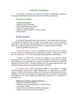 Catástrofes Tecnológicas

      As catástrofes tecnológicas são aquelas cujo elemento fundamental é o Homem.
Uma grande quantidade de fenómenos de hoje são catástrofes tecnológicas.

       Catástrofes tecnológicas

       • acidentes de transporte;
       • explosão e fogos industriais;
       • fugas acidentais de gases tóxicos;
       • avarias em centrais nucleares;
       • falhas nos edifícios públicos e outras estruturas
       • poluição do ar.


       Poluição atmosférica

        É a catástrofe tecnológica mais grave no globo. É mais complicada quanto maior
é a explosão demográfica. Uma em cada sete crianças sofre de graves problemas
respiratórios, bem como muita da população mundial sofre deste tipo de problemas. Estes
têm vindo a aumentar devido, entre outros factores, ao desenvolvimento industrial.
        A falta de qualidade do ar deve-se a:

       • aumento do tráfego de veículos: os PVD têm 10% dos veículos a nível mundial,
mas são os que vão ter maior procura e necessidade de veículos. A maioria dos veículos
não tem catalizadores. Os veículos emitem gases que prejudicam a saúde pública.

       • indústria: os PVD têm a maioria das indústrias mais poluentes (pouco
desenvolvidas). Nos PD, há os que têm a melhor tecnologia de ponta (menos poluente),
pois também têm uma população mais exigente. Os países ricos deslocam as indústrias
poluentes para outros países. A poluição industrial tem uma grande carga económica, que
depende da riqueza do país e do seu desenvolvimento económico.

       • crescimento urbano: 50% da população mundial vive em cidades. As cidades
dos PVD poluem mais devido à lenha utilizada para as tarefas básicas (cozinhar,
aquecer). Grande parte dos centros urbanos não tem recursos económicos para tratar este
problema. As pessoas morrem devido às doenças respiratórias. Raramente o planeamento
das cidades tem em conta medidas que minimizem a poluição do ar e promovam a
qualidade do ar.

       Medidas para combater a poluição atmosférica:
       • apostar nos transportes públicos;
       • diminuir as áreas que impedem a boa circulação do ar;
       • criar espaços verdes;
       • mudar a forma de alimentar as cidades com energia;
       • educar as pessoas para estimarem o recurso ar.
 