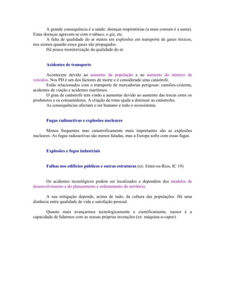 A grande consequência é a saúde: doenças respiratórias (a mais comum é a asma).
Estas doenças agravam-se com o tabaco, o giz, etc.
       A falta de qualidade do ar matou em explosões em transporte de gases tóxicos,
nos sismos quando esses gases são propagados.
       Há pouca monitorização da qualidade do ar.


       Acidentes de transporte

       Acontecem devido ao aumento da população e ao aumento do número de
veículos. Nos PD é um dos factores de morte e é considerado uma catástrofe.
       Estão relacionados com o transporte de mercadorias perigosas: camiões-cisterna,
acidentes de viação e acidentes marítimos.
       O grau de catástrofe tem vindo a aumentar devido ao aumento das trocas entre os
produtores e os consumidores. A criação de rotas ajuda a diminuir as catástrofes.
       As consequências afectam o ser humano e todo o ecossistema.


       Fugas radioactivas e explosões nucleares

       Menos frequentes mas catastroficamente mais importantes são as explosões
nucleares. As fugas radioactivas são menos faladas, mas a Europa sofre com essas fugas.


       Explosões e fogos industriais


       Falhas nos edifícios públicos e outras estruturas (ex: Entre-os-Rios, IC 19)


      Os acidentes tecnológicos podem ser localizados e dependem dos modelos de
desenvolvimento e do planeamento e ordenamento do território.

        A sua mitigação depende, acima de tudo, da cultura das populações. Há uma
distância entre qualidade de vida e satisfação pessoal.

       Quanto mais avançarmos tecnologicamente e cientificamente, menor é a
capacidade de lidarmos com as nossas próprias invenções (ex: máquina-a-vapor).
 