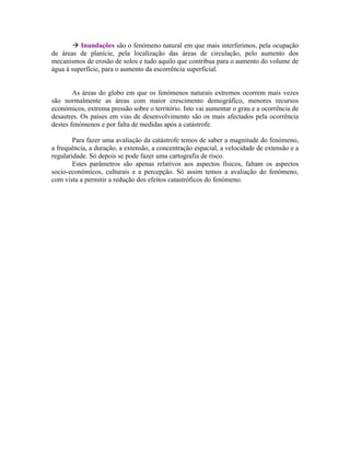  Inundações são o fenómeno natural em que mais interferimos, pela ocupação
de áreas de planície, pela localização das áreas de circulação, pelo aumento dos
mecanismos de erosão de solos e tudo aquilo que contribua para o aumento do volume de
água à superfície, para o aumento da escorrência superficial.


        As áreas do globo em que os fenómenos naturais extremos ocorrem mais vezes
são normalmente as áreas com maior crescimento demográfico, menores recursos
económicos, extrema pressão sobre o território. Isto vai aumentar o grau e a ocorrência de
desastres. Os países em vias de desenvolvimento são os mais afectados pela ocorrência
destes fenómenos e por falta de medidas após a catástrofe.

        Para fazer uma avaliação da catástrofe temos de saber a magnitude do fenómeno,
a frequência, a duração, a extensão, a concentração espacial, a velocidade de extensão e a
regularidade. Só depois se pode fazer uma cartografia de risco.
        Estes parâmetros são apenas relativos aos aspectos físicos, faltam os aspectos
socio-económicos, culturais e a percepção. Só assim temos a avaliação do fenómeno,
com vista a permitir a redução dos efeitos catastróficos do fenómeno.
 