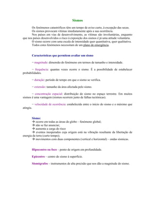 Sismos

       Os fenómenos catastróficos têm um tempo de aviso curto, à excepção das secas.
       Os sismos provocam vítimas imediatamente após a sua ocorrência.
       Nos países em vias de desenvolvimento, as vítimas são involuntárias, enquanto
que nos países desenvolvidos o risco à exposição dos sismos é já uma atitude voluntária.
       O sismo ocorre com uma escala de intensidade quer quantitativa, quer qualitativa.
       Todos estes fenómenos necessitam de um plano de emergência.


       Características que permitem avaliar um sismo

       − magnitude: dimensão do fenómeno em termos de tamanho e intensidade.

       − frequência: quantas vezes ocorre o sismo. É a possibilidade de estabelecer
probabilidades.

       − duração: período de tempo em que o sismo se verifica.

       − extensão: tamanho da área afectada pelo sismo.

       − concentração espacial: distribuição do sismo no espaço terrestre. Em muitos
sismos é uma vantagem (sismos ocorrem junto de falhas tectónicas).

        − velocidade de ocorrência: estabelecida entre o início do sismo e o máximo que
atingiu.


       Sismo:
        ocorre em todas as áreas do globo – fenómeno global;
        não se faz anunciar;
        aumenta a carga de risco
        eventos inesperados cuja origem está na vibração resultante da libertação de
energia da terra (curto tempo);
        movimentos com duas componentes (vertical e horizontal) – ondas sísmicas.


       Hipocentro ou foco – ponto de origem em profundidade.

       Epicentro – centro do sismo à superfície.

       Sismógrafos – instrumentos de alta precisão que nos dão a magnitude do sismo.
 