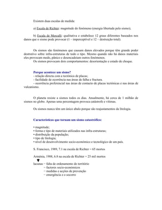 Existem duas escalas de medida:

       a) Escala de Richter: magnitude do fenómeno (energia libertada pelo sismo);

       b) Escala de Mercalli: qualitativa e estabelece 12 graus diferentes baseados nos
danos que o sismo pode provocar (1 – imperceptível e 12 – destruição total).


        Os sismos são fenómenos que causam danos elevados porque têm grande poder
destrutivo sobre infra-estruturas de todo o tipo. Mesmo quando não há danos materiais
eles provocam medo, pânico e desencadeiam outros fenómenos.
        Os sismos provocam dois comportamentos: desorientação e estado de choque.


       Porque acontece um sismo?
       - relação directa com a tectónica de placas;
       - facilidade de ocorrência nas áreas de falha e fractura.
       - ocorrência preferencial nas áreas de contacto de placas tectónicas e nas áreas de
vulcanismo.


       O planeta resiste a sismos todos os dias. Anualmente, há cerca de 1 milhão de
sismos no globo. Apenas uma percentagem provoca catástrofe e vítimas.

       Os sismos nunca têm um único abalo porque são reajustamentos da litologia.


       Características que tornam um sismo catastrófico:

       • magnitude;
       • forma e tipo de materiais utilizados nas infra-estruturas;
       • distribuição da população;
       • tipo de litologia;
       • nível de desenvolvimento socio-económico e tecnológico de um país.

       S. Francisco, 1989, 7.1 na escala de Richter = 65 mortos

       Arménia, 1988, 6.8 na escala de Richter = 25 mil mortos

       lacunas − falta de ordenamento do território
               − factores socio-económicos
               − medidas e acções de prevenção
               − emergência e o socorro
 