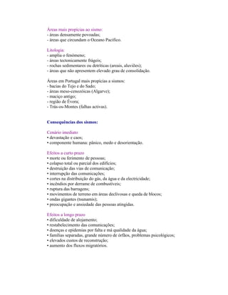 Áreas mais propícias ao sismo:
- áreas densamente povoadas;
- áreas que circundam o Oceano Pacífico.

Litologia:
- amplia o fenómeno;
- áreas tectonicamente frágeis;
- rochas sedimentares ou detríticas (areais, aluviões);
- áreas que não apresentem elevado grau de consolidação.

Áreas em Portugal mais propícias a sismos:
- bacias do Tejo e do Sado;
- áreas meso-cenozóicas (Algarve);
- maciço antigo;
- região de Évora;
- Trás-os-Montes (falhas activas).


Consequências dos sismos:

Cenário imediato
• devastação e caos;
• componente humana: pânico, medo e desorientação.

Efeitos a curto prazo
• morte ou ferimento de pessoas;
• colapso total ou parcial dos edifícios;
• destruição das vias de comunicação;
• interrupção das comunicações;
• cortes na distribuição do gás, da água e da electricidade;
• incêndios por derrame de combustíveis;
• ruptura das barragens;
• movimentos de terreno em áreas declivosas e queda de blocos;
• ondas gigantes (tsunamis);
• preocupação e ansiedade das pessoas atingidas.

Efeitos a longo prazo
• dificuldade de alojamento;
• restabelecimento das comunicações;
• doenças e epidemias por falta e má qualidade da água;
• famílias separadas, grande número de órfãos, problemas psicológicos;
• elevados custos de reconstrução;
• aumento dos fluxos migratórios.
 