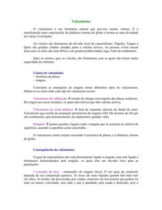 Vulcanismo

       O vulcanismo é um fenómeno natural que provoca muitas vítimas. É a
manifestação mais espectacular da dinâmica interna do globo e tornou-se uma divindade
em várias civilizações.

       Os vulcões são fenómenos de elevado nível de catastrofismo. Nápoles, Tóquio e
Quito são grandes cidades situadas junto a vulcões activos. As pessoas vivem nessas
áreas pois os solos são mais férteis e de grande produtividade, logo, fonte de rendimento.

       Quer os sismos, quer os vulcões, são fenómenos com os quais não temos muita
capacidade de enfrentar.


       Causas do vulcanismo
       − tectónica de placas
       − magma

      Consoante as emanações do magma temos diferentes tipos de vulcanismos.
Sabem-se os sítios onde cada tipo de vulcanismo ocorre.

       Vulcanismo de subducção  resulta do choque convergente das placas oceânicas.
Dá origem aos arcos insulares, os quais têm relevos que têm vulcões activos.

       Vulcanismo de crista atlântica  área de expansão (dorsais do fundo do mar).
Vulcanismo que resulta da emanação permanente de magma (rift). Há sectores de rift que
são continentais, que tectonicamente são depressões, grandes vales.

        Hotspots  pontos quentes, lugares onde o magma que se acumula no interior da
superfície, ascende à superfície como uma bolha.

       O vulcanismo estará sempre associado à tectónica de placas e à dinâmica interna
do globo.


       Consequências do vulcanismo:

       O grau de catastrofismo não está directamente ligado à erupção, mas está ligada a
fenómenos desencadeados pela erupção, os quais têm um elevado risco para as
populações:

        • escoadas de lava – emanações de magma (lava). O seu grau de catástrofe
depende da sua composição química. As lavas são mais líquidas quando têm mais teor
em sílica. As mortes são provocadas por coadas, materiais em movimento que podem ter
mais ou menos velocidade, mas tudo o que é apanhado pela coada é destruído, pois a
 