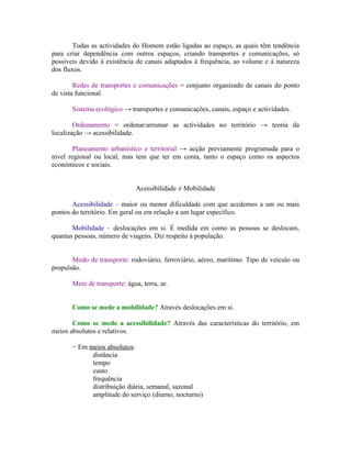 Todas as actividades do Homem estão ligadas ao espaço, as quais têm tendência
para criar dependência com outros espaços, criando transportes e comunicações, só
possíveis devido à existência de canais adaptados à frequência, ao volume e à natureza
dos fluxos.

        Redes de transportes e comunicações = conjunto organizado de canais do ponto
de vista funcional.

       Sistema ecológico → transportes e comunicações, canais, espaço e actividades.

        Ordenamento = ordenar/arrumar as actividades no território → teoria da
localização → acessibilidade.

        Planeamento urbanístico e territorial → acção previamente programada para o
nível regional ou local, mas tem que ter em conta, tanto o espaço como os aspectos
económicos e sociais.


                               Acessibilidade ≠ Mobilidade

       Acessibilidade – maior ou menor dificuldade com que acedemos a um ou mais
pontos do território. Em geral ou em relação a um lugar específico.

       Mobilidade – deslocações em si. É medida em como as pessoas se deslocam,
quantas pessoas, número de viagens. Diz respeito à população.


       Modo de transporte: rodoviário, ferroviário, aéreo, marítimo. Tipo de veículo ou
propulsão.

       Meio de transporte: água, terra, ar.


       Como se mede a mobilidade? Através deslocações em si.

       Como se mede a acessibilidade? Através das características do território, em
meios absolutos e relativos.

       − Em meios absolutos:
             distância
             tempo
             custo
             frequência
             distribuição diária, semanal, sazonal
             amplitude do serviço (diurno, nocturno)
 