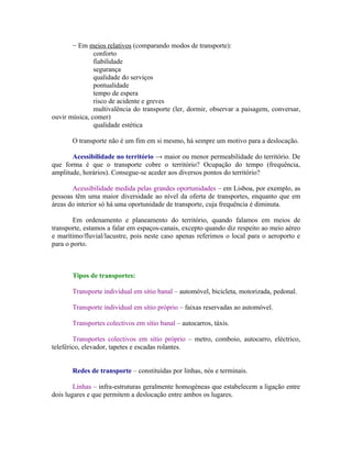 − Em meios relativos (comparando modos de transporte):
               conforto
               fiabilidade
               segurança
               qualidade do serviços
               pontualidade
               tempo de espera
               risco de acidente e greves
               multivalência do transporte (ler, dormir, observar a paisagem, conversar,
ouvir música, comer)
               qualidade estética

       O transporte não é um fim em si mesmo, há sempre um motivo para a deslocação.

       Acessibilidade no território → maior ou menor permeabilidade do território. De
que forma é que o transporte cobre o território? Ocupação do tempo (frequência,
amplitude, horários). Consegue-se aceder aos diversos pontos do território?

       Acessibilidade medida pelas grandes oportunidades – em Lisboa, por exemplo, as
pessoas têm uma maior diversidade ao nível da oferta de transportes, enquanto que em
áreas do interior só há uma oportunidade de transporte, cuja frequência é diminuta.

        Em ordenamento e planeamento do território, quando falamos em meios de
transporte, estamos a falar em espaços-canais, excepto quando diz respeito ao meio aéreo
e marítimo/fluvial/lacustre, pois neste caso apenas referimos o local para o aeroporto e
para o porto.



       Tipos de transportes:

       Transporte individual em sítio banal – automóvel, bicicleta, motorizada, pedonal.

       Transporte individual em sítio próprio – faixas reservadas ao automóvel.

       Transportes colectivos em sítio banal – autocarros, táxis.

        Transportes colectivos em sítio próprio – metro, comboio, autocarro, eléctrico,
teleférico, elevador, tapetes e escadas rolantes.


       Redes de transporte – constituídas por linhas, nós e terminais.

        Linhas – infra-estruturas geralmente homogéneas que estabelecem a ligação entre
dois lugares e que permitem a deslocação entre ambos os lugares.
 
