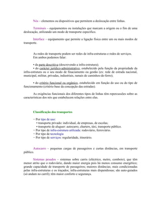 Nós – elementos ou dispositivos que permitem a deslocação entre linhas.

       Terminais – equipamentos ou instalações que marcam a origem ou o fim de uma
deslocação, utilizando um modo de transporte específico.

       Interface – equipamento que permite a ligação física entre um ou mais modos de
transporte.


       As redes de transporte podem ser redes de infra-estruturas e redes de serviços.
       Em ambos podemos falar:

        • da parte descritiva (descrevendo a infra-estrutura);
        • do carácter jurídico-administrativo, estabelecido pela função da propriedade da
infra-estrutura ou o seu modo de finaciamento ou gestão (ex: rede de estrada nacional,
municipal, militar, privadas, industriais, ramais de caminhos-de-ferro);

       • do critério funcional ou orgânico, estabelecido em função do uso ou do tipo de
funcionamento (critério base da concepção das estradas).

        As exigências funcionais dos diferentes tipos de linhas têm repercussões sobre as
características dos nós que estabelecem relações entre elas.



       Classificação dos transportes

       − Por tipo de uso:
         • transporte privado: individual, de empresas, de escolas;
         • transporte de aluguer: autocarro, charters, táxi, transporte público.
       − Por tipo de infra-estrutura utilizada: rodoviário, ferroviário.
       − Por tipo de tecnologia
       − Por tipo de serviços: regularidade, itinerário.


       Autocarro – pequenas cargas de passageiros e curtas distâncias, em transporte
público.

        Sistemas pesados – sistemas sobre carris (eléctrico, metro, comboio), que têm
menor atrito que o rodoviário, dando maior energia pois há menos consumo energético;
grande capacidade de transporte de passageiros; maiores distâncias; mais condicionadas
pelas infra-estruturas e os traçados; infra-estruturas mais dispendiosas; são auto-guiados
(só andam no carril); têm maior conforto e segurança.
 