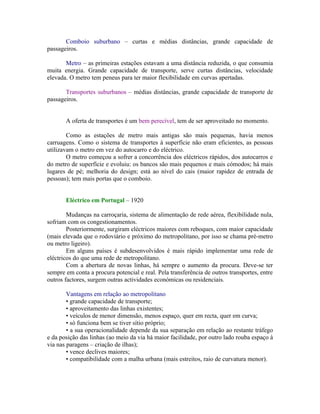 Comboio suburbano – curtas e médias distâncias, grande capacidade de
passageiros.

       Metro – as primeiras estações estavam a uma distância reduzida, o que consumia
muita energia. Grande capacidade de transporte, serve curtas distâncias, velocidade
elevada. O metro tem peneus para ter maior flexibilidade em curvas apertadas.

       Transportes suburbanos – médias distâncias, grande capacidade de transporte de
passageiros.


       A oferta de transportes é um bem perecível, tem de ser aproveitado no momento.

        Como as estações de metro mais antigas são mais pequenas, havia menos
carruagens. Como o sistema de transportes à superfície não eram eficientes, as pessoas
utilizavam o metro em vez do autocarro e do eléctrico.
        O metro começou a sofrer a concorrência dos eléctricos rápidos, dos autocarros e
do metro de superfície e evoluiu: os bancos são mais pequenos e mais cómodos; há mais
lugares de pé; melhoria do design; está ao nível do cais (maior rapidez de entrada de
pessoas); tem mais portas que o comboio.


       Eléctrico em Portugal – 1920

        Mudanças na carroçaria, sistema de alimentação de rede aérea, flexibilidade nula,
sofriam com os congestionamentos.
        Posteriormente, surgiram eléctricos maiores com reboques, com maior capacidade
(mais elevada que o rodoviário e próximo do metropolitano, por isso se chama pré-metro
ou metro ligeiro).
        Em alguns países é subdesenvolvidos é mais rápido implementar uma rede de
eléctricos do que uma rede de metropolitano.
        Com a abertura de novas linhas, há sempre o aumento da procura. Deve-se ter
sempre em conta a procura potencial e real. Pela transferência de outros transportes, entre
outros factores, surgem outras actividades económicas ou residenciais.

        Vantagens em relação ao metropolitano
        • grande capacidade de transporte;
        • aproveitamento das linhas existentes;
        • veículos de menor dimensão, menos espaço, quer em recta, quer em curva;
        • só funciona bem se tiver sítio próprio;
        • a sua operacionalidade depende da sua separação em relação ao restante tráfego
e da posição das linhas (ao meio da via há maior facilidade, por outro lado rouba espaço à
via nas paragens – criação de ilhas);
        • vence declives maiores;
        • compatibilidade com a malha urbana (mais estreitos, raio de curvatura menor).
 