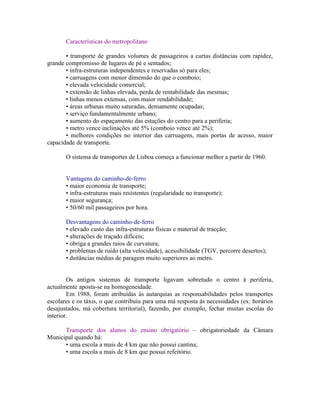 Características do metropolitano

       • transporte de grandes volumes de passageiros a curtas distâncias com rapidez,
grande compromisso de lugares de pé e sentados;
       • infra-estruturas independentes e reservadas só para eles;
       • carruagens com menor dimensão do que o comboio;
       • elevada velocidade comercial;
       • extensão de linhas elevada, perda de rentabilidade das mesmas;
       • linhas menos extensas, com maior rendabilidade;
       • áreas urbanas muito saturadas, densamente ocupadas;
       • serviço fundamentalmente urbano;
       • aumento do espaçamento das estações do centro para a periferia;
       • metro vence inclinações até 5% (comboio vence até 2%);
       • melhores condições no interior das carruagens, mais portas de acesso, maior
capacidade de transporte.

       O sistema de transportes de Lisboa começa a funcionar melhor a partir de 1960.


       Vantagens do caminho-de-ferro
       • maior economia de transporte;
       • infra-estruturas mais resistentes (regularidade no transporte);
       • maior segurança;
       • 50/60 mil passageiros por hora.

       Desvantagens do caminho-de-ferro
       • elevado custo das infra-estruturas físicas e material de tracção;
       • alterações de traçado difíceis;
       • obriga a grandes raios de curvatura;
       • problemas de ruído (alta velocidade), acessibilidade (TGV, percorre desertos);
       • dsitâncias médias de paragem muito superiores ao metro.


        Os antigos sistemas de transporte ligavam sobretudo o centro à periferia,
actualmente aposta-se na homogeneidade.
        Em 1988, foram atribuídas às autarquias as responsabilidades pelos transportes
escolares e os táxis, o que contribuiu para uma má resposta às necessidades (ex: horários
desajustados, má cobertura territorial), fazendo, por exemplo, fechar muitas escolas do
interior.

      Transporte dos alunos do ensino obrigatório – obrigatoriedade da Câmara
Municipal quando há:
      • uma escola a mais de 4 km que não possui cantina;
      • uma escola a mais de 8 km que possui refeitório.
 