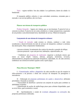 Táxis – regime tarifário: fora das cidades é ao quilómetro, dentro da cidade é à
bandeirada.

      O transporte público colectivo é uma actividade económica, orientada para o
mercado, é um serviço público, deve ter lucro.



       Planear um sistema de transportes públicos

       Produto fornecido – lugares em viaturas que se movimentam. É perecível (só se
consome na altura). É preciso ter em conta a distância e o tempo (proporciona a aquisição
de um produto a uma determinada hora). Qualidade do serviço. Modo de transporte.


       Lançamento de um sistema de transportes urbanos:

       − Estudo de mercado: onde existem os clientes, conhecer a rede viária
(condiciona o desenvolvimento da rede de serviços de transporte), conhecer a estrutura
das deslocações. Duas componentes fundamentais:

       • procura existente: levantamento dos centros de atracção e geração de tráfego;
       • procura potencial: o que está previsto, habitações, supermercados, etc.

        − Estabelecer um programa de exploração: organizar a produção (meios que
temos ao nosso dispôr: viaturas, oficinas, paragens, motoristas, revisores,
administradores); programa de exploração (frequência, capacidade, etc. de cada carreira);
estabelecer um sistema de tarifário (quanto custa e quem paga).



       Plano Director Municipal / PROT

        I – Caracterização, análise e diagnóstico de cada concelho no que diz respeito às
infra-estruturas e da procura e oferta dos serviços de transporte de passageiros e
mercadorias.

        II – Elaboração de propostas preliminares de acções a desenvolver, definindo
prioridades e faseando as mesmas:
        • Necessidade de identificar e priorizar um conjunto de acções para combater as
debilidades existentes.
        • Identificação de acções de médio/longo prazo para colmatar disparidades, quer
ao nível físico, quer económico e social.

       III – Aprofundamento e estudo de eventuais adequações ou correcções das
propostas preliminares elaboradas.
 