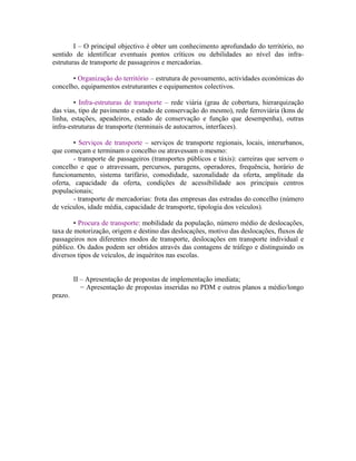 I – O principal objectivo é obter um conhecimento aprofundado do território, no
sentido de identificar eventuais pontos críticos ou debilidades ao nível das infra-
estruturas de transporte de passageiros e mercadorias.

       • Organização do território – estrutura de povoamento, actividades económicas do
concelho, equipamentos estruturantes e equipamentos colectivos.

        • Infra-estruturas de transporte – rede viária (grau de cobertura, hierarquização
das vias, tipo de pavimento e estado de conservação do mesmo), rede ferroviária (kms de
linha, estações, apeadeiros, estado de conservação e função que desempenha), outras
infra-estruturas de transporte (terminais de autocarros, interfaces).

        • Serviços de transporte – serviços de transporte regionais, locais, interurbanos,
que começam e terminam o concelho ou atravessam o mesmo:
        - transporte de passageiros (transportes públicos e táxis): carreiras que servem o
concelho e que o atravessam, percursos, paragens, operadores, frequência, horário de
funcionamento, sistema tarifário, comodidade, sazonalidade da oferta, amplitude da
oferta, capacidade da oferta, condições de acessibilidade aos principais centros
populacionais;
        - transporte de mercadorias: frota das empresas das estradas do concelho (número
de veículos, idade média, capacidade de transporte, tipologia dos veículos).

        • Procura de transporte: mobilidade da população, número médio de deslocações,
taxa de motorização, origem e destino das deslocações, motivo das deslocações, fluxos de
passageiros nos diferentes modos de transporte, deslocações em transporte individual e
público. Os dados podem ser obtidos através das contagens de tráfego e distinguindo os
diversos tipos de veículos, de inquéritos nas escolas.


         II – Apresentação de propostas de implementação imediata;
            − Apresentação de propostas inseridas no PDM e outros planos a médio/longo
prazo.
 