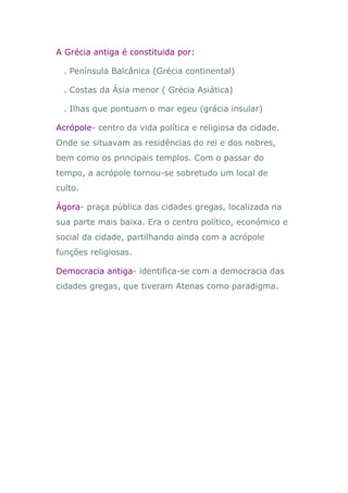 A Grécia antiga é constituida por:

 . Península Balcânica (Grécia continental)

 . Costas da Ásia menor ( Grécia Asiática)

 . Ilhas que pontuam o mar egeu (grácia insular)

Acrópole- centro da vida política e religiosa da cidade.
Onde se situavam as residências do rei e dos nobres,
bem como os principais templos. Com o passar do
tempo, a acrópole tornou-se sobretudo um local de
culto.

Ágora- praça pública das cidades gregas, localizada na
sua parte mais baixa. Era o centro político, económico e
social da cidade, partilhando ainda com a acrópole
funções religiosas.

Democracia antiga- identifica-se com a democracia das
cidades gregas, que tiveram Atenas como paradigma.
 