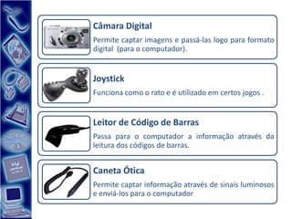 Câmara Digital
Permite captar imagens e passá-las logo para formato
digital (para o computador).


Joystick
Funciona como o rato e é utilizado em certos jogos .


Leitor de Código de Barras
Passa para o computador a informação através da
leitura dos códigos de barras.


Caneta Ótica
Permite captar informação através de sinais luminosos
e enviá-los para o computador
 