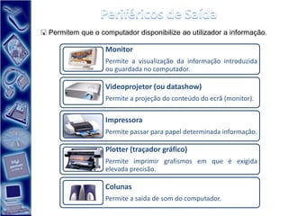  Permitem que o computador disponibilize ao utilizador a informação.

                   Monitor
                   Permite a visualização da informação introduzida
                   ou guardada no computador.

                   Videoprojetor (ou datashow)
                   Permite a projeção do conteúdo do ecrã (monitor).


                   Impressora
                   Permite passar para papel determinada informação.

                   Plotter (traçador gráfico)
                   Permite imprimir grafismos em que é exigida
                   elevada precisão.

                   Colunas
                   Permite a saída de som do computador.
 