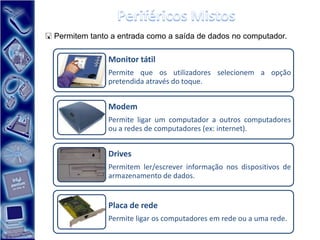  Permitem tanto a entrada como a saída de dados no computador.

                Monitor tátil
                Permite que os utilizadores selecionem a opção
                pretendida através do toque.


                Modem
                Permite ligar um computador a outros computadores
                ou a redes de computadores (ex: internet).


                Drives
                Permitem ler/escrever informação nos dispositivos de
                armazenamento de dados.


                Placa de rede
                Permite ligar os computadores em rede ou a uma rede.
 