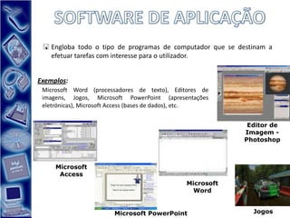  Engloba todo o tipo de programas de computador que se destinam a
   efetuar tarefas com interesse para o utilizador.


Exemplos:
 Microsoft Word (processadores de texto), Editores de
 imagens, Jogos, Microsoft PowerPoint (apresentações
 eletrónicas), Microsoft Access (bases de dados), etc.


                                                            Editor de
                                                           Imagem -
                                                           Photoshop



     Microsoft
      Access
                                               Microsoft
                                                Word


                        Microsoft PowerPoint                 Jogos
 