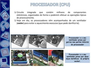  Circuito integrado que contém milhares de componentes
  eletrónicos, organizados de forma a poderem efetuar as operações típicas
  de processamento.
 Hoje em dia, os processadores vêm acompanhados de um ventilador
  (cooler) para evitar o aquecimento excessivo (que pode danificá-lo).




                                                        Processador e o seu
                                                        ventilador preso por
                                                     garras nas partes laterais
                                                          do processador




                                                         Processador e o seu
                                                      ventilador preso por duas
                                                     alças metálicas no próprio
                                                               socket.
 