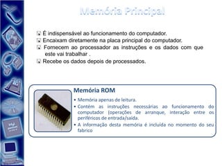  É indispensável ao funcionamento do computador.
 Encaixam diretamente na placa principal do computador.
 Fornecem ao processador as instruções e os dados com que
   este vai trabalhar .
 Recebe os dados depois de processados.




            Memória ROM
            • Memória apenas de leitura.
            • Contém as instruções necessárias ao funcionamento do
              computador (operações de arranque, interação entre os
              periféricos de entrada/saída.
            • A informação desta memória é incluída no momento do seu
              fabrico
 