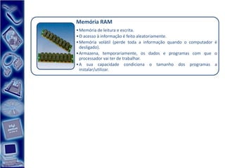Memória RAM
• Memória de leitura e escrita.
• O acesso à informação é feito aleatoriamente.
• Memória volátil (perde toda a informação quando o computador é
  desligado).
• Armazena, temporariamente, os dados e programas com que o
  processador vai ter de trabalhar.
• A sua capacidade condiciona o tamanho dos programas a
  instalar/utilizar.
 