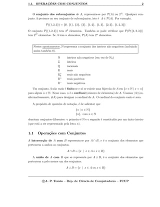 1.1. OPERAC¸ ˜OES COM CONJUNTOS 2
O conjunto dos subconjuntos de A, representa-se por P(A) ou 2A. Qualquer con-
junto A pertence ao seu conjunto de subconjuntos, isto ´e A ∈ P(A). Por exemplo,
P({1, 2, 3}) = {∅, {1}, {2}, {3}, {1, 2}, {1, 3}, {2, 3}, {1, 2, 3}}
O conjunto P({1, 2, 3}) tem 23 elementos. Tamb´em se pode veriﬁcar que P(P({1, 2, 3}))
tem 223
elementos. Se A tem n elementos, P(A) tem 2n elementos.
Nestes apontamentos, N representa o conjunto dos inteiros n˜ao negativos (incluindo
assim tamb´em 0).
N inteiros n˜ao negativos (em vez de N0)
Z inteiros
Q racionais
R reais
R+
0 reais n˜ao negativos
R+ reais positivos
R− reais negativos
Um conjunto A n˜ao vazio ´e ﬁnito se e s´o se existir uma bijecc˜ao de A em {x ∈ N | x < n}
para algum n ∈ N. Nesse caso, n ´e o cardinal (n´umero de elementos) de A. Usamos |A| (ou,
alternativamente, #A) para designar o cardinal de A. O cardinal do conjunto vazio ´e zero.
A prop´osito de quest˜oes de nota¸c˜ao, ´e de salientar que
{n | n ∈ N}
{n}, com n ∈ N
denotam conjuntos diferentes: o primeiro ´e N e o segundo ´e constitu´ıdo por um ´unico inteiro
(que est´a a ser representado pela letra n).
1.1 Opera¸c˜oes com Conjuntos
A intersec¸c˜ao de A com B representa-se por A ∩ B, e ´e o conjunto dos elementos que
pertencem a ambos os conjuntos.
A ∩ B = {x | x ∈ A e x ∈ B}
A uni˜ao de A com B que se representa por A ∪ B, ´e o conjunto dos elementos que
pertencem a pelo menos um dos conjuntos.
A ∪ B = {x | x ∈ A ou x ∈ B}
c A. P. Tom´as – Dep. de Ciˆencia de Computadores – FCUP
 
