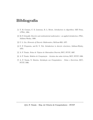 Bibliograﬁa
[1] T. H. Cormen, C. E. Leiserson, R. L. Rivest, Introduction to Algorithms. MIT Press,
11a
¯Ed., 1994.
[2] R. P. Grimaldi. Discrete and combinatorial mathematics : an applied introduction. 4a
¯Ed.,
Addison Wesley, 1999.
[3] C. L. Liu. Elements of Discrete Mathematics, McGraw-Hill, 1977.
[4] F. P. Preparata, and R. T. Yeh. Introduction to discrete structures, Addison-Wesley,
1973.
[5] A. P. Tom´as. Notas de T´opicos de Matem´atica Discreta, DCC, FCUP, 1997.
[6] A. P. Tom´as. Modelos de Computa¸c˜ao – Acetatos das aulas te´oricas, DCC, FCUP, 1998.
[7] A. P. Tom´as, N. Moreira. Introdu¸c˜ao aos Computadores – Notas e Exerc´ıcios, DCC,
FCUP, 1996.
c A. P. Tom´as – Dep. de Ciˆencia de Computadores – FCUP
 
