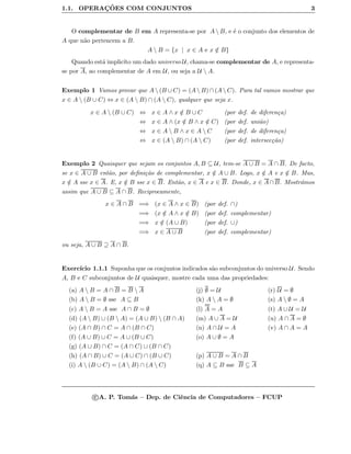 1.1. OPERAC¸ ˜OES COM CONJUNTOS 3
O complementar de B em A representa-se por A  B, e ´e o conjunto dos elementos de
A que n˜ao pertencem a B.
A  B = {x | x ∈ A e x /∈ B}
Quando est´a implic´ıto um dado universo U, chama-se complementar de A, e representa-
se por A, ao complementar de A em U, ou seja a U  A.
Exemplo 1 Vamos provar que A  (B ∪ C) = (A  B) ∩ (A  C). Para tal vamos mostrar que
x ∈ A  (B ∪ C) ⇔ x ∈ (A  B) ∩ (A  C), qualquer que seja x.
x ∈ A  (B ∪ C) ⇔ x ∈ A ∧ x /∈ B ∪ C (por def. de diferen¸ca)
⇔ x ∈ A ∧ (x /∈ B ∧ x /∈ C) (por def. uni˜ao)
⇔ x ∈ A  B ∧ x ∈ A  C (por def. de diferen¸ca)
⇔ x ∈ (A  B) ∩ (A  C) (por def. intersec¸c˜ao)
Exemplo 2 Quaisquer que sejam os conjuntos A, B ⊆ U, tem-se A ∪ B = A ∩ B. De facto,
se x ∈ A ∪ B ent˜ao, por deﬁni¸c˜ao de complementar, x /∈ A ∪ B. Logo, x /∈ A e x /∈ B. Mas,
x /∈ A sse x ∈ A. E, x /∈ B sse x ∈ B. Ent˜ao, x ∈ A e x ∈ B. Donde, x ∈ A∩B. Mostr´amos
assim que A ∪ B ⊆ A ∩ B. Reciprocamente,
x ∈ A ∩ B =⇒ (x ∈ A ∧ x ∈ B) (por def. ∩)
=⇒ (x /∈ A ∧ x /∈ B) (por def. complementar)
=⇒ x /∈ (A ∪ B) (por def. ∪)
=⇒ x ∈ A ∪ B (por def. complementar)
ou seja, A ∪ B ⊇ A ∩ B.
Exerc´ıcio 1.1.1 Suponha que os conjuntos indicados s˜ao subconjuntos do universo U. Sendo
A, B e C subconjuntos de U quaisquer, mostre cada uma das propriedades:
(a) A  B = A ∩ B = B  A (j) ∅ = U (r) U = ∅
(b) A  B = ∅ sse A ⊆ B (k) A  A = ∅ (s) A  ∅ = A
(c) A  B = A sse A ∩ B = ∅ (l) A = A (t) A ∪ U = U
(d) (A  B) ∪ (B  A) = (A ∪ B)  (B ∩ A) (m) A ∪ A = U (u) A ∩ A = ∅
(e) (A ∩ B) ∩ C = A ∩ (B ∩ C) (n) A ∩ U = A (v) A ∩ A = A
(f) (A ∪ B) ∪ C = A ∪ (B ∪ C) (o) A ∪ ∅ = A
(g) (A ∪ B) ∩ C = (A ∩ C) ∪ (B ∩ C)
(h) (A ∩ B) ∪ C = (A ∪ C) ∩ (B ∪ C) (p) A ∪ B = A ∩ B
(i) A  (B ∪ C) = (A  B) ∩ (A  C) (q) A ⊆ B sse B ⊆ A
c A. P. Tom´as – Dep. de Ciˆencia de Computadores – FCUP
 
