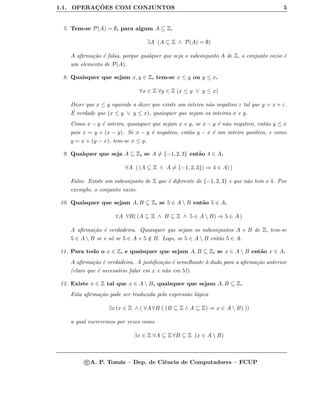 1.1. OPERAC¸ ˜OES COM CONJUNTOS 5
7. Tem-se P(A) = ∅, para algum A ⊆ Z.
∃A (A ⊆ Z ∧ P(A) = ∅)
A aﬁrma¸c˜ao ´e falsa, porque qualquer que seja o subconjunto A de Z, o conjunto vazio ´e
um elemento de P(A).
8. Quaisquer que sejam x, y ∈ Z, tem-se x ≤ y ou y ≤ x.
∀x ∈ Z ∀y ∈ Z (x ≤ y ∨ y ≤ x)
Dizer que x ≤ y equivale a dizer que existe um inteiro n˜ao negativo z tal que y = x + z.
´E verdade que (x ≤ y ∨ y ≤ x), quaisquer que sejam os inteiros x e y.
Como x − y ´e inteiro, quaisquer que sejam x e y, se x − y ´e n˜ao negativo, ent˜ao y ≤ x
pois x = y + (x − y). Se x − y ´e negativo, ent˜ao y − x ´e um inteiro positivo, e como
y = x + (y − x), tem-se x ≤ y.
9. Qualquer que seja A ⊆ Z, se A = {−1, 2, 3} ent˜ao 4 ∈ A.
∀A ( (A ⊆ Z ∧ A = {−1, 2, 3}) ⇒ 4 ∈ A) )
Falso. Existe um subconjunto de Z que ´e diferente de {−1, 2, 3} e que n˜ao tem o 4. Por
exemplo, o conjunto vazio.
10. Quaisquer que sejam A, B ⊆ Z, se 5 ∈ A  B ent˜ao 5 ∈ A.
∀A ∀B( (A ⊆ Z ∧ B ⊆ Z ∧ 5 ∈ A  B) ⇒ 5 ∈ A )
A aﬁrma¸c˜ao ´e verdadeira. Quaisquer que sejam os subconjuntos A e B de Z, tem-se
5 ∈ A  B se e s´o se 5 ∈ A e 5 /∈ B. Logo, se 5 ∈ A  B ent˜ao 5 ∈ A.
11. Para todo o x ∈ Z, e quaisquer que sejam A, B ⊆ Z, se x ∈ A  B ent˜ao x ∈ A.
A aﬁrma¸c˜ao ´e verdadeira. A justiﬁca¸c˜ao ´e semelhante `a dada para a aﬁrma¸c˜ao anterior
(claro que ´e necess´ario falar em x e n˜ao em 5!).
12. Existe x ∈ Z tal que x ∈ A  B, quaisquer que sejam A, B ⊆ Z.
Esta aﬁrma¸c˜ao pode ser traduzida pela express˜ao l´ogica
∃x (x ∈ Z ∧ ( ∀A ∀B ( (B ⊆ Z ∧ A ⊆ Z) ⇒ x ∈ A  B) ))
a qual escrevemos por vezes como
∃x ∈ Z ∀A ⊆ Z ∀B ⊆ Z (x ∈ A  B)
c A. P. Tom´as – Dep. de Ciˆencia de Computadores – FCUP
 
