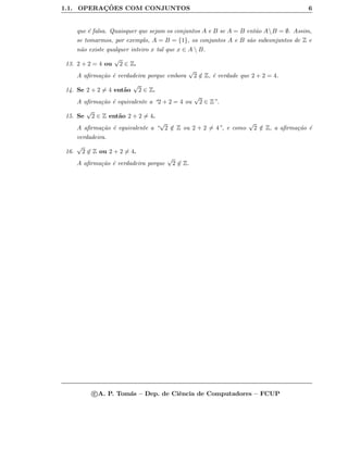 1.1. OPERAC¸ ˜OES COM CONJUNTOS 6
que ´e falsa. Quaisquer que sejam os conjuntos A e B se A = B ent˜ao AB = ∅. Assim,
se tomarmos, por exemplo, A = B = {1}, os conjuntos A e B s˜ao subconjuntos de Z e
n˜ao existe qualquer inteiro x tal que x ∈ A  B.
13. 2 + 2 = 4 ou
√
2 ∈ Z.
A aﬁrma¸c˜ao ´e verdadeira porque embora
√
2 /∈ Z, ´e verdade que 2 + 2 = 4.
14. Se 2 + 2 = 4 ent˜ao
√
2 ∈ Z.
A aﬁrma¸c˜ao ´e equivalente a “2 + 2 = 4 ou
√
2 ∈ Z”.
15. Se
√
2 ∈ Z ent˜ao 2 + 2 = 4.
A aﬁrma¸c˜ao ´e equivalente a “
√
2 /∈ Z ou 2 + 2 = 4”, e como
√
2 /∈ Z, a aﬁrma¸c˜ao ´e
verdadeira.
16.
√
2 ∈ Z ou 2 + 2 = 4.
A aﬁrma¸c˜ao ´e verdadeira porque
√
2 ∈ Z.
c A. P. Tom´as – Dep. de Ciˆencia de Computadores – FCUP
 