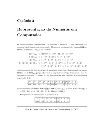 Cap´ıtulo 2
Representa¸c˜ao de N´umeros em
Computador
Do mesmo modo que “5692 segundos”, “94 minutos e 52 segundos”, “1 hora, 34 minutos e 52
segundos” s˜ao designa¸c˜oes ou representa¸c˜oes diferentes da mesma entidade, tamb´em 5692(10),
13074(8) e 1011000111100(2) o s˜ao. De facto,
1 34 52(60) ≡ 1h34 52 ≡ 1 × 602
+ 34 × 601
+ 52 × 600
5 6 9 2(10) ≡ 5 × 103
+ 6 × 102
+ 9 × 101
+ 2 × 100
1 3 0 7 4(8) ≡ 1 × 84
+ 3 × 83
+ 0 × 82
+ 7 × 81
+ 4 × 80
1 0 1 1 0 0 0 1 1 1 1 0 0(2) ≡ 1 × 212
+ 0 × 211
+ 1 × 210
+ 1 × 29
+ 0 × 28
+ 0 × 27
+
0 × 26
+ 1 × 25
+ 1 × 24
+ 1 × 23
+ 1 × 22
+ 0 × 21
+ 0 × 20
dizendo-se que 60, 10, 8 e 2 s˜ao as bases de numera¸c˜ao, respectivas. Habitualmente, escreve-se
5692 em vez de 5692(10), porque a base mais usual para representa¸c˜ao de inteiros ´e a base 10,
designada por decimal. As bases 8 e 2 s˜ao designadas por octal e bin´aria. Se considerarmos
as potˆencias de 2,
212 211 210 29 28 27 26 25 24 23 22 21 20
4096 2048 1024 512 256 128 64 32 16 8 4 2 1
podemos observar que 5692 = 4096+1596 = 4096+(1024+572) = 4096+1024+(512+60) =
. . . = 4096 + 1024 + 512 + 32 + 16 + 8 + 4 = 1011000111100(2).
Analogamente, se considerarmos as potˆencias de 3,
38 37 36 35 34 33 32 31 30
6561 2187 729 243 81 27 9 3 1
c A. P. Tom´as – Dep. de Ciˆencia de Computadores – FCUP
 