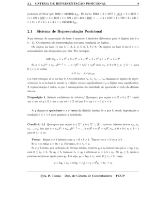2.1. SISTEMA DE REPRESENTAC¸ ˜AO POSICIONAL 8
podemos veriﬁcar que 5692 = 21210211(3). De facto, 5692 = 2 × 2187 + 1318 = 2 × 2187 +
(1 × 729 + 589) = 2 × 2187 + 1 × 729 + (2 × 243 + 103) = . . . = 2 × 2187 + 1 × 729 + 2 × 243 +
1 × 81 + 2 × 9 + 1 × 3 + 1 = 21210211(3).
2.1 Sistema de Representa¸c˜ao Posicional
Num sistema de numera¸c˜ao de base b usam-se b s´ımbolos diferentes para b d´ıgitos (de 0 a
b − 1). Os n´umeros s˜ao representados por uma sequˆencia de d´ıgitos.
Os d´ıgitos na base 10 s˜ao 0, 1, 2, 3, 4, 5, 6, 7, 8 e 9. Os d´ıgitos na base 2 s˜ao 0 e 1, e
normalmente s˜ao designados por bits. Por exemplo,
1011102 = 1 × 25
+ 0 × 24
+ 1 × 23
+ 1 × 22
+ 1 × 21
+ 0 × 20
Se a = rmbm + rm−1bm−1 + . . . + r2b2 + r1b1 + r0b0 com rm = 0 e 0 ≤ ri ≤ b − 1 para
0 ≤ i ≤ m ent˜ao
a ≡ rm . . . r2r1r0 (b)
´e a representa¸c˜ao de a na base b. Os coeﬁcientes r0, r1, r2, . . . rm chamam-se d´ıgitos de repre-
senta¸c˜ao de a na base b, sendo r0 o d´ıgito menos signiﬁcativo e rm o d´ıgito mais signiﬁcativo.
A representa¸c˜ao ´e ´unica, o que ´e consequˆencia da unicidade do quociente e resto da divis˜ao
inteira.
Proposi¸c˜ao 1 (divis˜ao euclideana de inteiros) Quaisquer que sejam a ∈ Z e b ∈ Z+ existe
um e um s´o q ∈ Z e um e um s´o r ∈ Z tal que b = aq + r e 0 ≤ r < b.
A q chama-se quociente e a r resto da divis˜ao inteira de a por b, sendo importante a
condi¸c˜ao 0 ≤ r < b para garantir a unicidade.
Corol´ario 1.1 Quaisquer que sejam a ∈ Z+ e b ∈ Z+  {1}, existem inteiros ´unicos r0, r1,
r2, . . . rm tais que a = rmbm + rm−1bm−1 + . . . + r2b2 + r1b1 + r0b0, rm = 0 e 0 ≤ ri ≤ b − 1
para 0 ≤ i ≤ m.
Prova: Sejam a e b inteiros com a > 0 e b > 1. Tem-se ou a < b ou a ≥ b.
Se a < b ent˜ao a = 0b + a. Portanto, 0 < r0 = a.
Se a ≥ b ent˜ao, por deﬁni¸c˜ao de divis˜ao inteira, existem q0 e r0 ´unicos tais que a = bq0 +r0,
com 0 ≤ r0 < b. Se q0 < b, toma-se r1 = q0 e obtem-se a = r1b + r0. Se q0 ≥ b, ent˜ao o
processo repete-se agora para q0. Ou seja, q0 = bq1 + r1, com 0 ≤ r1 < b. Logo,
a = bq0 + r0 = b(bq1 + r1) + r0 = b2
q1 + br1 + r0
c A. P. Tom´as – Dep. de Ciˆencia de Computadores – FCUP
 
