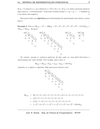2.1. SISTEMA DE REPRESENTAC¸ ˜AO POSICIONAL 9
Se q1 < b, toma-se r2 = q0 e obtem-se a = b2r2 +br1 +r0. Se q1 ≥ b, ent˜ao o processo repete-se
agora para q1, e sucessivamente. O processo termina porque a > q0 > q1 > . . . e qualquer qi
´e um inteiro n˜ao negativo.
Esta prova indica um algoritmo para determina¸c˜ao da representa¸c˜ao dum inteiro a numa
base b.
Exemplo 4 Tem-se 125(10) = 53 = 1000(5) = 26 + 25 + 24 + 23 + 22 + 20 = 1111101(2) =
175(8) = 7D(16). De facto,
125 5
0 25 5
r0 0 5 5
r1 0 1
r2
r3
125 2
1 62 2
r0 0 31 2
r1 1 15 2
r2 1 7 2
r3 1 3 2
r4 1 1
r5
r6
125 8
5 15 8
r0 7 1
r1
r2
125 16
13 7
r0
r1
No entanto, quando se conhecem potˆencias da base, pode ser mais f´acil determinar a
representa¸c˜ao por outro m´etodo. Por exemplo, para a base 2,
46(10) = 32(10) + 8(10) + 4(10) + 2(10) = 101110(2)
enquanto se se aplicar o algoritmo dado pela prova anterior teria
46 2
0 23 2
r0 1 11 2
r1 1 5 2
r2 1 2 2
r3 0 1
r4
r5
46(10) = 23 × 2 + 0 = (11 × 2 + 1) × 2 + 0 = ((5 × 2 + 1) × 2 + 1) × 2 + 0
= (((2 × 2 + 1) × 2 + 1) × 2 + 1) × 2 + 0
= ((((2 × 1 + 0) × 2 + 1) × 2 + 1) × 2 + 1) × 2 + 0
= 1 × 25
+ 0 × 24
+ 1 × 23
+ 1 × 22
+ 1 × 21
+ 0 × 20
= 101110(2)
c A. P. Tom´as – Dep. de Ciˆencia de Computadores – FCUP
 