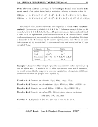 2.1. SISTEMA DE REPRESENTAC¸ ˜AO POSICIONAL 10
Pode interessar tamb´em saber qual a representa¸c˜ao decimal dum inteiro dado
numa base b. Para a obter, bastar´a aplicar a deﬁni¸c˜ao e efectuar os c´alculos na base 10.
101110(2) = 1 × 25
+ 0 × 24
+ 1 × 23
+ 1 × 22
+ 1 × 21
+ 0 × 20
= 32 + 8 + 4 + 2 = 46(10)
101110(3) = 1 × 35
+ 0 × 34
+ 1 × 33
+ 1 × 32
+ 1 × 31
+ 0 × 30
= 162 + 27 + 9 + 3 = 201(10)
Para al´em da base 2, s˜ao bastante usadas em Computa¸c˜ao as bases 8 (octal) e 16 (hexa-
decimal). Os d´ıgitos em octal s˜ao 0, 1, 2, 3, 4, 5, 6 e 7. Embora os restos da divis˜ao por 16
sejam 0, 1, 2, 3, 4, 5, 6, 7, 8, 9, 10, 11,. . . , 15, por conven¸c˜ao, os d´ıgitos em hexadecimal
a partir de 10 s˜ao representados pelas letras mai´usculas de A a F. Deste modo n˜ao haver´a
qualquer ambiguidade de representa¸c˜ao (por exemplo, ﬁca claro que o hexadecimal 15 designa
o decimal 1×16+5 e F o decimal 15). Os n´umeros representados na base octal s˜ao por vezes
indexados por (o), por exemplo 235(o), e os representados na base hexadecimal por (h), por
exemplo F15A(h).
Designa¸c˜ao Base D´ıgitos
Bin´ario 2 0 a 1
Octal 8 (=23) 0 a 7
Hexadecimal 16 (=24) 0 a 9, A, B, C, D, E, F
Decimal 10 0 a 9
Exemplo 5 A sequˆencia 78412 n˜ao pode representar nenhum inteiro na base 4 porque 7, 8 e 4
n˜ao s˜ao d´ıgitos base 4. A sequˆencia 001231 n˜ao ´e representa¸c˜ao numa base de numera¸c˜ao,
no sentido acima deﬁnido, porque teria zeros n˜ao signiﬁcativos. A sequˆencia 123100 pode
representar um inteiro em qualquer base b superior a 4.
Exerc´ıcio 2.1.1 Converter para bin´ario: 153(10), 153(6), 153(8), 153(16).
Exerc´ıcio 2.1.2 Converter para hexadecimal: 153(10), 151323(10), 153(8), 1010101111(2) .
Exerc´ıcio 2.1.3 Converter para octal: 1123(4), 151323(10), 153(8), 1010101111(2) .
Exerc´ıcio 2.1.4 Converter para a base 251 e 666 os seguintes n´umeros em decimal:
1383, 1498, 1500, 1580, 1640
Exerc´ıcio 2.1.5 Represente x, xn e xn − 1 na base x, para x > 1 e n ∈ N.
c A. P. Tom´as – Dep. de Ciˆencia de Computadores – FCUP
 