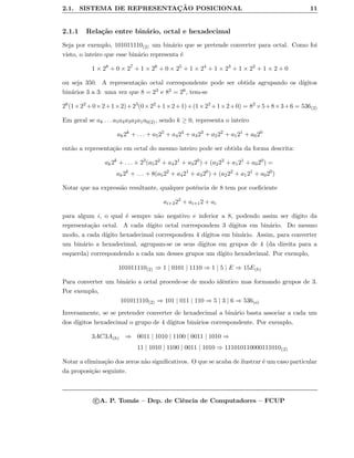 2.1. SISTEMA DE REPRESENTAC¸ ˜AO POSICIONAL 11
2.1.1 Rela¸c˜ao entre bin´ario, octal e hexadecimal
Seja por exemplo, 101011110(2) um bin´ario que se pretende converter para octal. Como foi
visto, o inteiro que esse bin´ario representa ´e
1 × 28
+ 0 × 27
+ 1 × 26
+ 0 × 25
+ 1 × 24
+ 1 × 23
+ 1 × 22
+ 1 × 2 + 0
ou seja 350. A representa¸c˜ao octal correspondente pode ser obtida agrupando os d´ıgitos
bin´arios 3 a 3: uma vez que 8 = 23 e 82 = 26, tem-se
26
(1×22
+0×2+1×2)+23
(0×22
+1×2+1)+(1×22
+1×2+0) = 82
×5+8×3+6 = 536(2)
Em geral se ak . . . a5a4a3a2a1a0(2), sendo k ≥ 0, representa o inteiro
ak2k
+ . . . + a525
+ a424
+ a323
+ a222
+ a121
+ a020
ent˜ao a representa¸c˜ao em octal do mesmo inteiro pode ser obtida da forma descrita:
ak2k
+ . . . + 23
(a522
+ a421
+ a320
) + (a222
+ a121
+ a020
) =
ak2k
+ . . . + 8(a522
+ a421
+ a320
) + (a222
+ a121
+ a020
)
Notar que na express˜ao resultante, qualquer potˆencia de 8 tem por coeﬁciente
ai+222
+ ai+12 + ai
para algum i, o qual ´e sempre n˜ao negativo e inferior a 8, podendo assim ser d´ıgito da
representa¸c˜ao octal. A cada d´ıgito octal correspondem 3 d´ıgitos em bin´ario. Do mesmo
modo, a cada d´ıgito hexadecimal correspondem 4 d´ıgitos em bin´ario. Assim, para converter
um bin´ario a hexadecimal, agrupam-se os seus d´ıgitos em grupos de 4 (da direita para a
esquerda) correspondendo a cada um desses grupos um d´ıgito hexadecimal. Por exemplo,
101011110(2) ⇒ 1 | 0101 | 1110 ⇒ 1 | 5 | E ⇒ 15E(h)
Para converter um bin´ario a octal procede-se de modo idˆentico mas formando grupos de 3.
Por exemplo,
101011110(2) ⇒ 101 | 011 | 110 ⇒ 5 | 3 | 6 ⇒ 536(o)
Inversamente, se se pretender converter de hexadecimal a bin´ario basta associar a cada um
dos d´ıgitos hexadecimal o grupo de 4 d´ıgitos bin´arios correspondente. Por exemplo,
3AC3A(h) ⇒ 0011 | 1010 | 1100 | 0011 | 1010 ⇒
11 | 1010 | 1100 | 0011 | 1010 ⇒ 111010110000111010(2)
Notar a elimina¸c˜ao dos zeros n˜ao signiﬁcativos. O que se acaba de ilustrar ´e um caso particular
da proposi¸c˜ao seguinte.
c A. P. Tom´as – Dep. de Ciˆencia de Computadores – FCUP
 