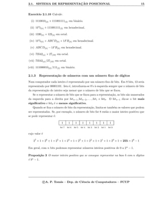 2.1. SISTEMA DE REPRESENTAC¸ ˜AO POSICIONAL 15
Exerc´ıcio 2.1.10 Calcule:
(i) 1110010(2) + 111001111(2) em bin´ario.
(ii) 1F5(h) + 111001111(2) em hexadecimal.
(iii) 1330(4) + 123(4) em octal.
(iv) 1F5(h) + ABCD(h) + 1FB(h) em hexadecimal.
(v) ABCD(h) − 1FB(h) em hexadecimal.
(vi) 73542(o) × 27(10) em octal.
(vii) 73542(o)/27(10) em octal.
(viii) 111000010(2) /111(2) em bin´ario.
2.1.3 Representa¸c˜ao de n´umeros com um n´umero ﬁxo de d´ıgitos
Num computador cada inteiro ´e representado por um n´umero ﬁxo de bits. Em 8 bits, 13 seria
representado por 00001101. Isto ´e, introduzem-se 0’s `a esquerda sempre que o n´umero de bits
da representa¸c˜ao do inteiro seja menor que o n´umero de bits que se ﬁxou.
Se n representar o n´umero de bits que se ﬁxou para a representa¸c˜ao, os bits s˜ao numerados
da esquerda para a direita por bitn−1, bitn−2, . . . , bit1 e bit0. O bitn−1 diz-se o bit mais
signiﬁcativo e bit0 ´e o menos signiﬁcativo.
Quando se ﬁxa o n´umero de bits da representa¸c˜ao, limita-se tamb´em os valores que podem
ser representados. Se, por exemplo, o n´umero de bits for 8 ent˜ao o maior inteiro positivo que
se pode representar ´e:
1 1 1 1 1 1 1 1
bit 7 bit 6 bit 5 bit 4 bit 3 bit 2 bit 1 bit 0
cujo valor ´e
27
× 1 + 26
× 1 + 25
× 1 + 24
× 1 + 23
× 1 + 22
× 1 + 21
× 1 + 20
× 1 = 255 = 28
− 1
Em geral, com n bits podemos representar n´umeros inteiros positivos de 0 a 2n − 1.
Proposi¸c˜ao 3 O maior inteiro positivo que se consegue representar na base b com n d´ıgitos
´e bn − 1.
c A. P. Tom´as – Dep. de Ciˆencia de Computadores – FCUP
 
